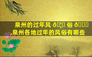 泉州的过年风 🦈 俗 🐎 ,泉州各地过年的风俗有哪些